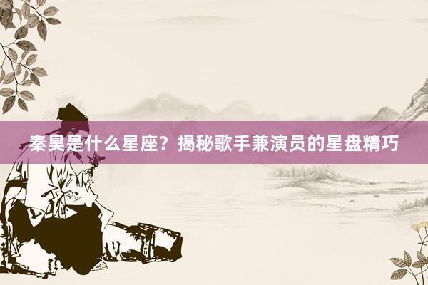 秦昊是什么星座？揭秘歌手兼演员的星盘精巧