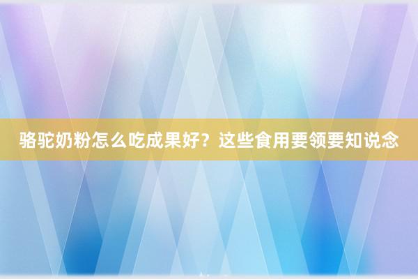 骆驼奶粉怎么吃成果好？这些食用要领要知说念