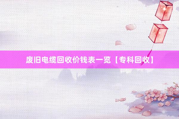 废旧电缆回收价钱表一览【专科回收】
