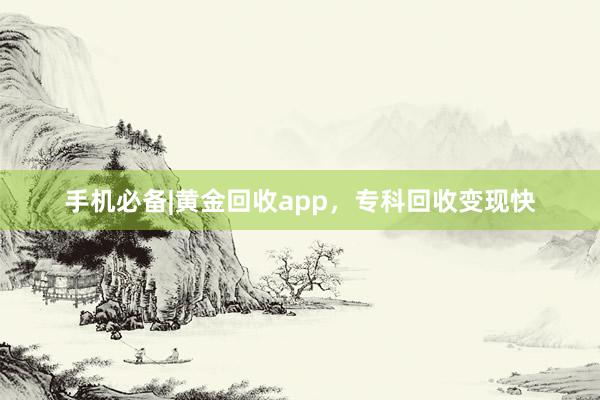 手机必备|黄金回收app，专科回收变现快