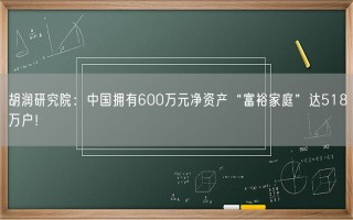 胡润研究院：中国拥有600万元净资产“富裕家庭”达518万户！