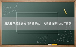 消息称苹果正开发可折叠iPad！为折叠屏iPhone打前站！