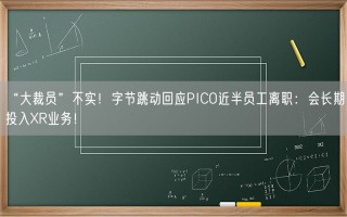 “大裁员”不实！字节跳动回应PICO近半员工离职：会长期投入XR业务！