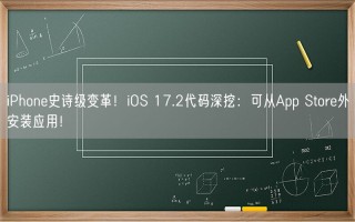 iPhone史诗级变革！iOS 17.2代码深挖：可从App Store外安装应用！