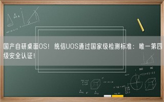 国产自研桌面OS！统信UOS通过国家级检测标准：唯一第四级安全认证！