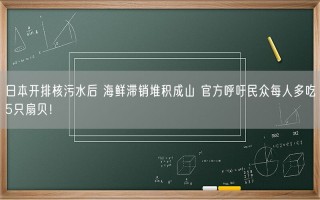 日本开排核污水后 海鲜滞销堆积成山 官方呼吁民众每人多吃5只扇贝！