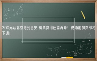 300元从北京跑到西安 机票费用还能再降！燃油附加费即将下调！