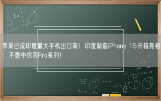 苹果已成印度最大手机出口商！印度制造iPhone 15开箱亮相：不想中招买Pro系列！