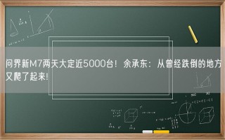 问界新M7两天大定近5000台！余承东：从曾经跌倒的地方又爬了起来!