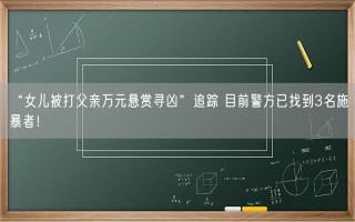 “女儿被打父亲万元悬赏寻凶”追踪 目前警方已找到3名施暴者！