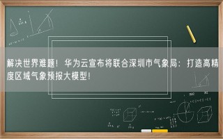 解决世界难题！华为云宣布将联合深圳市气象局：打造高精度区域气象预报大模型！