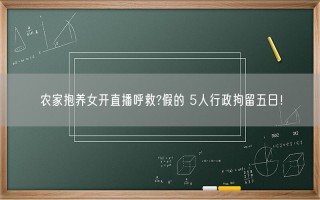 农家抱养女开直播呼救?假的 5人行政拘留五日！