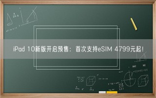 iPad 10新版开启预售：首次支持eSIM 4799元起！