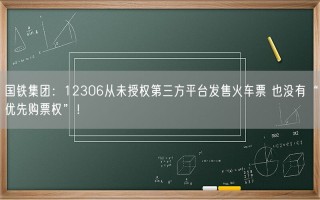 国铁集团：12306从未授权第三方平台发售火车票 也没有“优先购票权”！