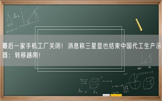 最后一家手机工厂关闭！消息称三星显也结束中国代工生产示器：转移越南！