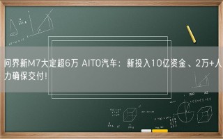 问界新M7大定超6万 AITO汽车：新投入10亿资金、2万+人力确保交付！