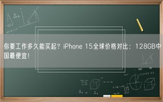 你要工作多久能买起？iPhone 15全球价格对比：128GB中国最便宜！