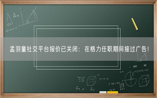 孟羽童社交平台报价已关闭：在格力任职期间接过广告！