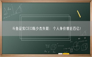 斗鱼证实CEO陈少杰失联：个人身价曾近百亿！