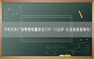 今年汽车厂商零售销量排名TOP 10出炉 比亚迪遥遥领先！