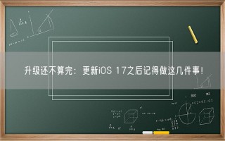 升级还不算完：更新iOS 17之后记得做这几件事！