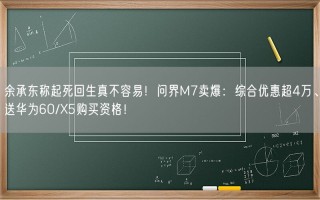 余承东称起死回生真不容易！问界M7卖爆：综合优惠超4万、送华为60/X5购买资格！