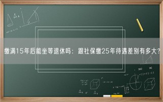 缴满15年后能坐等退休吗：跟社保缴25年待遇差别有多大？