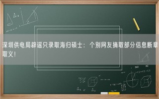 深圳供电局辟谣只录取海归硕士：个别网友摘取部分信息断章取义！