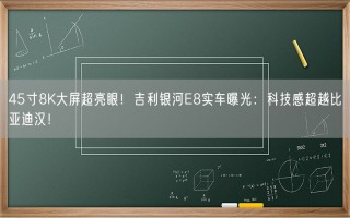 45寸8K大屏超亮眼！吉利银河E8实车曝光：科技感超越比亚迪汉！