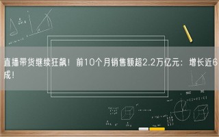 直播带货继续狂飙！前10个月销售额超2.2万亿元：增长近6成！