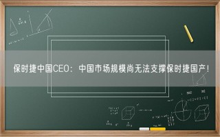 保时捷中国CEO：中国市场规模尚无法支撑保时捷国产！