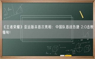 《王者荣耀》亚运版本首次亮相：中国队首战告捷 2:0击败缅甸！