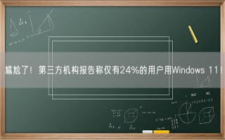 尴尬了！第三方机构报告称仅有24%的用户用Windows 11！