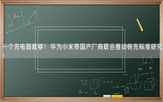 一个充电器就够！华为小米等国产厂商联合推动快充标准研究！