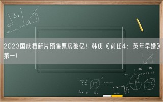 2023国庆档新片预售票房破亿！韩庚《前任4：英年早婚》第一！