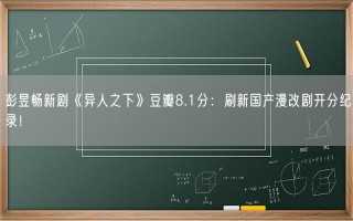 彭昱畅新剧《异人之下》豆瓣8.1分：刷新国产漫改剧开分纪录！