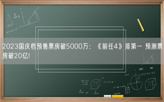 2023国庆档预售票房破5000万：《前任4》排第一 预测票房破20亿!