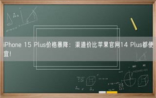 iPhone 15 Plus价格暴降：渠道价比苹果官网14 Plus都便宜！