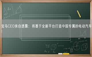 宝马CEO亲自透露：将基于全新平台打造中国专属的电动汽车！