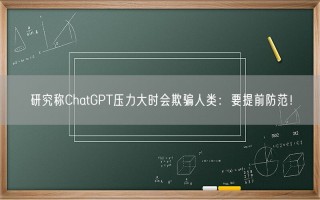 研究称ChatGPT压力大时会欺骗人类：要提前防范！