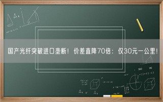 国产光纤突破进口垄断！价差直降70倍：仅30元一公里！