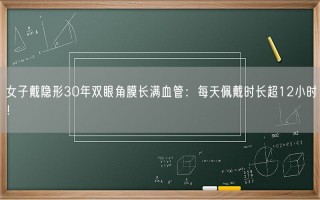 女子戴隐形30年双眼角膜长满血管：每天佩戴时长超12小时！