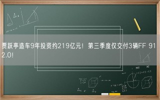 贾跃亭造车9年投资约219亿元！第三季度仅交付3辆FF 91 2.0！