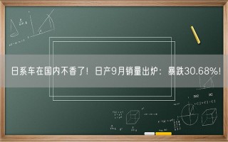 日系车在国内不香了！日产9月销量出炉：暴跌30.68%！