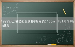 19999元刀锐奶化 尼康发布尼克尔Z 135mm F/1.8 S Plena镜头！