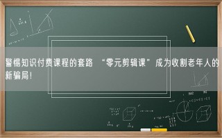 警惕知识付费课程的套路 “零元剪辑课”成为收割老年人的新骗局！