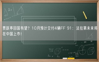 贾跃亭回国有望？10月预计交付4辆FF 91：法拉第未来将在中国上市！