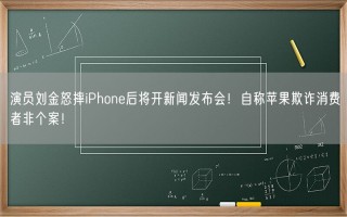 演员刘金怒摔iPhone后将开新闻发布会！自称苹果欺诈消费者非个案！