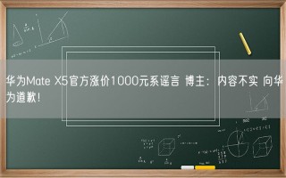 华为Mate X5官方涨价1000元系谣言 博主：内容不实 向华为道歉！