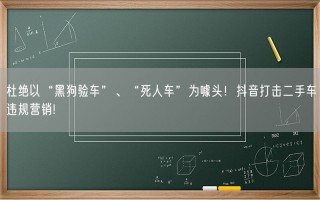 杜绝以“黑狗验车”、“死人车”为噱头！抖音打击二手车违规营销！